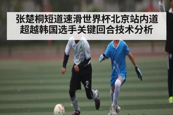张楚桐短道速滑世界杯北京站内道超越韩国选手关键回合技术分析